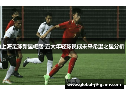 上海足球新星崛起 五大年轻球员成未来希望之星分析