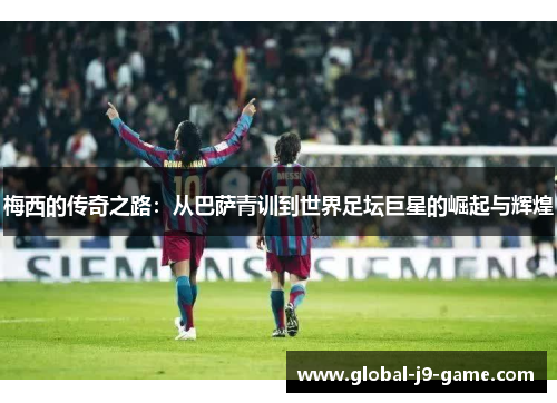 梅西的传奇之路：从巴萨青训到世界足坛巨星的崛起与辉煌