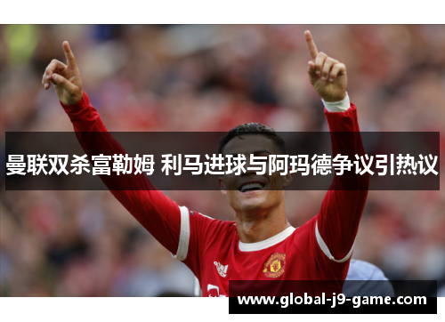 曼联双杀富勒姆 利马进球与阿玛德争议引热议