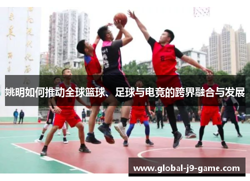 姚明如何推动全球篮球、足球与电竞的跨界融合与发展