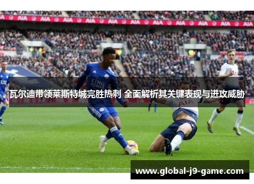 瓦尔迪带领莱斯特城完胜热刺 全面解析其关键表现与进攻威胁