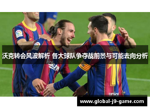 沃克转会风波解析 各大球队争夺战前景与可能去向分析