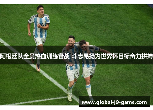 阿根廷队全员热血训练备战 斗志昂扬为世界杯目标奋力拼搏