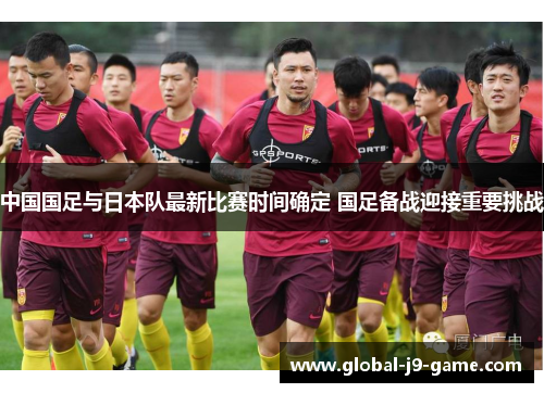 中国国足与日本队最新比赛时间确定 国足备战迎接重要挑战