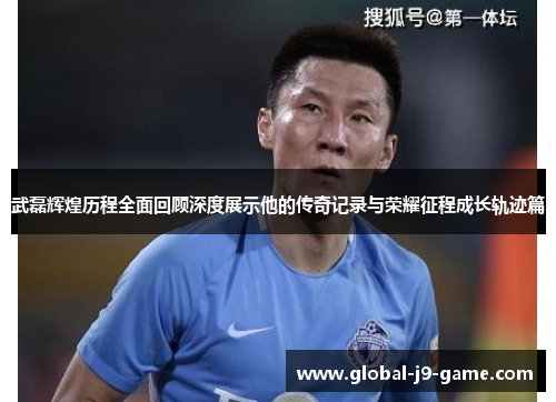 武磊辉煌历程全面回顾深度展示他的传奇记录与荣耀征程成长轨迹篇 武磊辉煌历程全面回顾深度展示他的传奇记录与荣耀征程成长轨迹篇