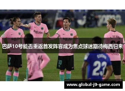 巴萨10号能否重返首发阵容成为焦点球迷期待梅西归来 巴萨10号能否重返首发阵容成为焦点球迷期待梅西归来