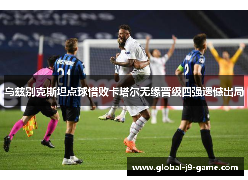 乌兹别克斯坦点球惜败卡塔尔无缘晋级四强遗憾出局