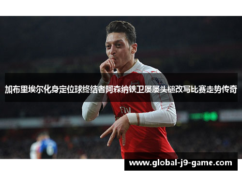加布里埃尔化身定位球终结者阿森纳铁卫屡屡头槌改写比赛走势传奇 加布里埃尔化身定位球终结者阿森纳铁卫屡屡头槌改写比赛走势传奇