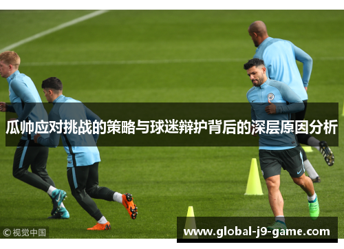 瓜帅应对挑战的策略与球迷辩护背后的深层原因分析