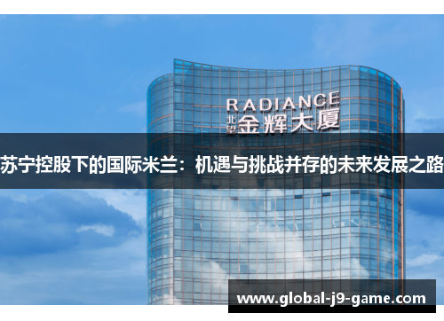 苏宁控股下的国际米兰:机遇与挑战并存的未来发展之路 苏宁控股下的国际米兰:机遇与挑战并存的未来发展之路